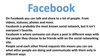 Facebook
On Facebook you can talk and share to a lot of people. From
videos, statuses, photos and more.
Facebook is probably the most known social network, but it isn’t
everyone's favorite.
Facebook is where someone can share a post in different ways with
the people they choose to be friends with on the social networking
site.
People send each other friend requests this means you can see
what other people are doing and communicate with them only in
different ways
 