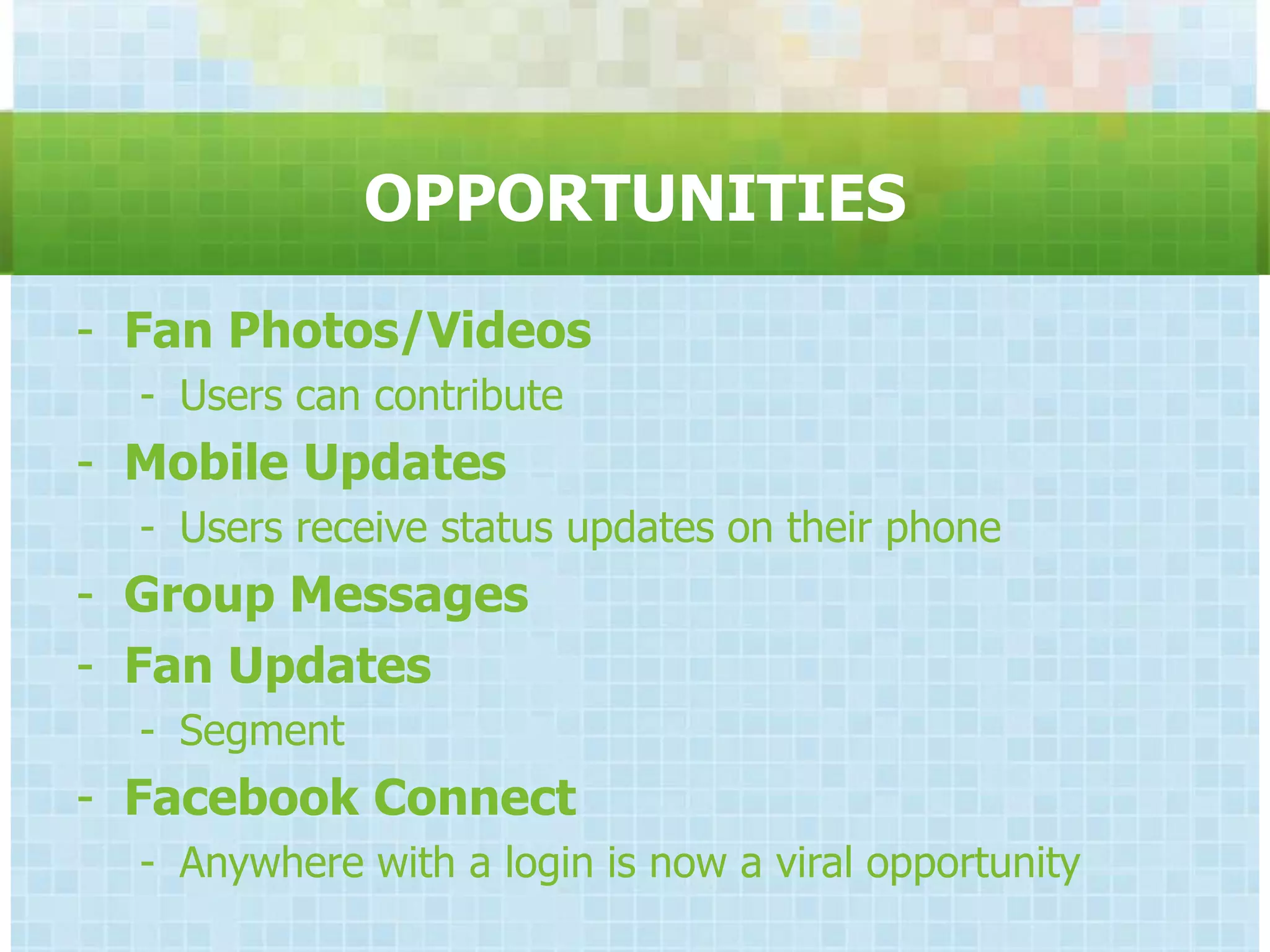 OPPORTUNITIES
- Fan Photos/Videos
  - Users can contribute
- Mobile Updates
  - Users receive status updates on their phone
- Group Messages
- Fan Updates
  - Segment
- Facebook Connect
  - Anywhere with a login is now a viral opportunity
 