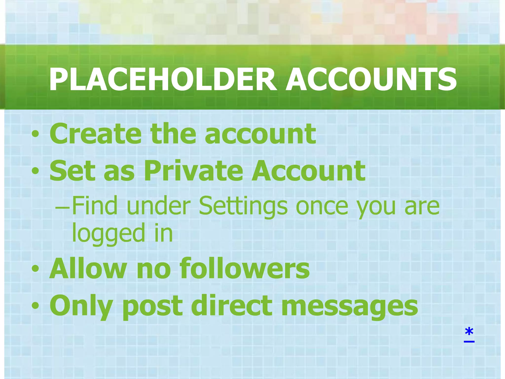 PLACEHOLDER ACCOUNTS
• Create the account
• Set as Private Account
 –Find under Settings once you are
  logged in
• Allow no followers
• Only post direct messages
                                     *
 