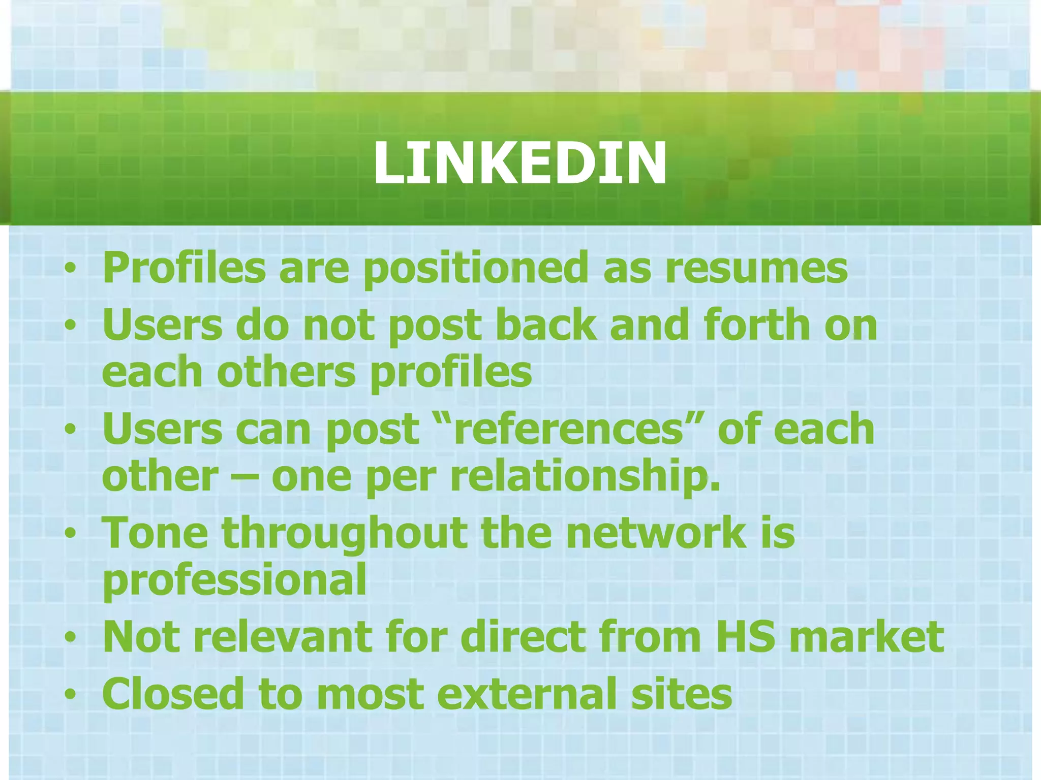 LINKEDIN
• Profiles are positioned as resumes
• Users do not post back and forth on
  each others profiles
• Users can post “references” of each
  other – one per relationship.
• Tone throughout the network is
  professional
• Not relevant for direct from HS market
• Closed to most external sites
 