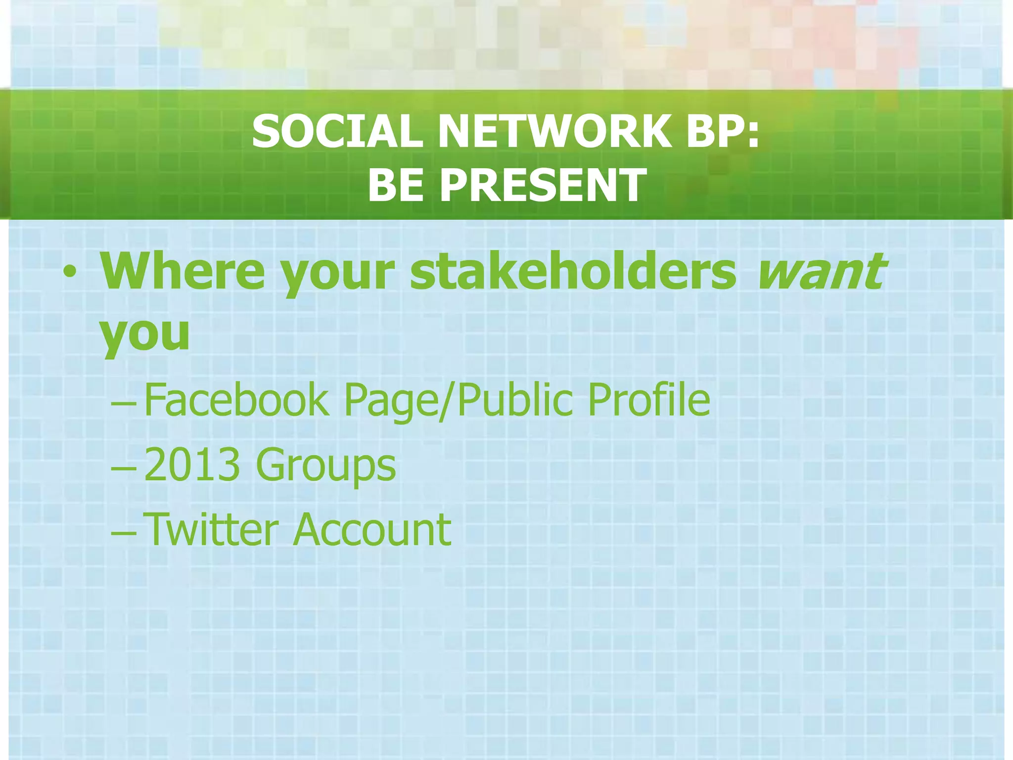 SOCIAL NETWORK BP:
            BE PRESENT
• Where your stakeholders want
  you
 – Facebook Page/Public Profile
 – 2013 Groups
 – Twitter Account
 