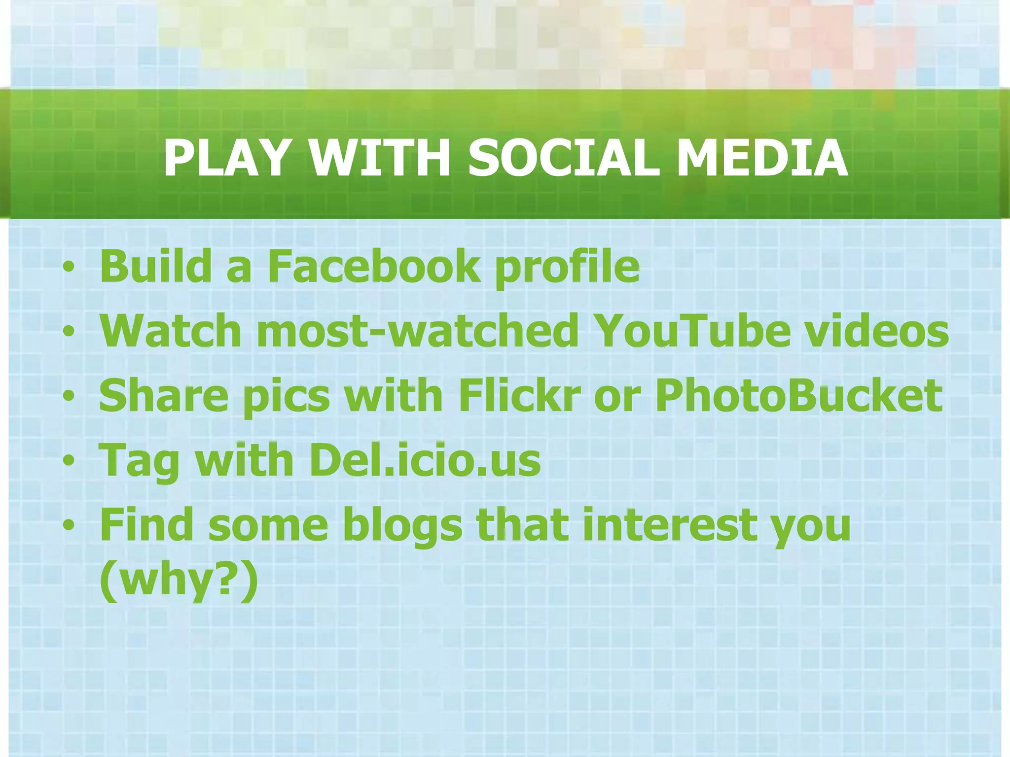 PLAY WITH SOCIAL MEDIA

•   Build a Facebook profile
•   Watch most-watched YouTube videos
•   Share pics with Flickr or PhotoBucket
•   Tag with Del.icio.us
•   Find some blogs that interest you
    (why?)
 
