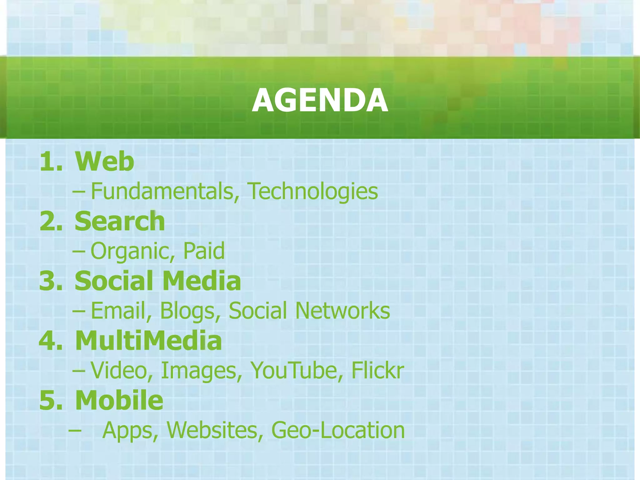AGENDA
1. Web
  − Fundamentals, Technologies
2. Search
  − Organic, Paid
3. Social Media
  − Email, Blogs, Social Networks
4. MultiMedia
  − Video, Images, YouTube, Flickr
5. Mobile
  − Apps, Websites, Geo-Location
 