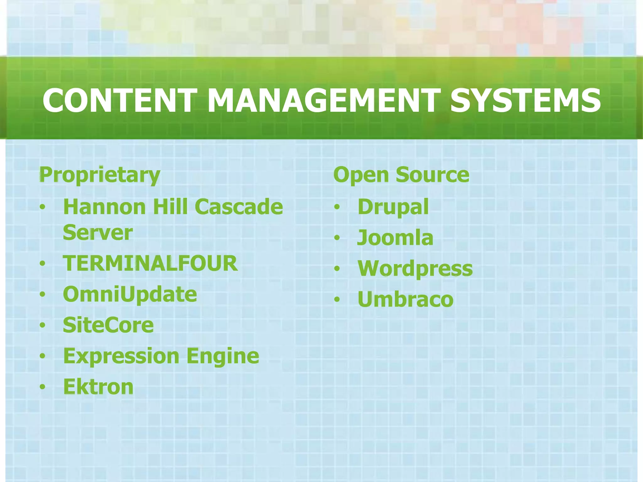 CONTENT MANAGEMENT SYSTEMS

Proprietary             Open Source
• Hannon Hill Cascade   • Drupal
  Server                • Joomla
• TERMINALFOUR          • Wordpress
• OmniUpdate            • Umbraco
• SiteCore
• Expression Engine
• Ektron
 