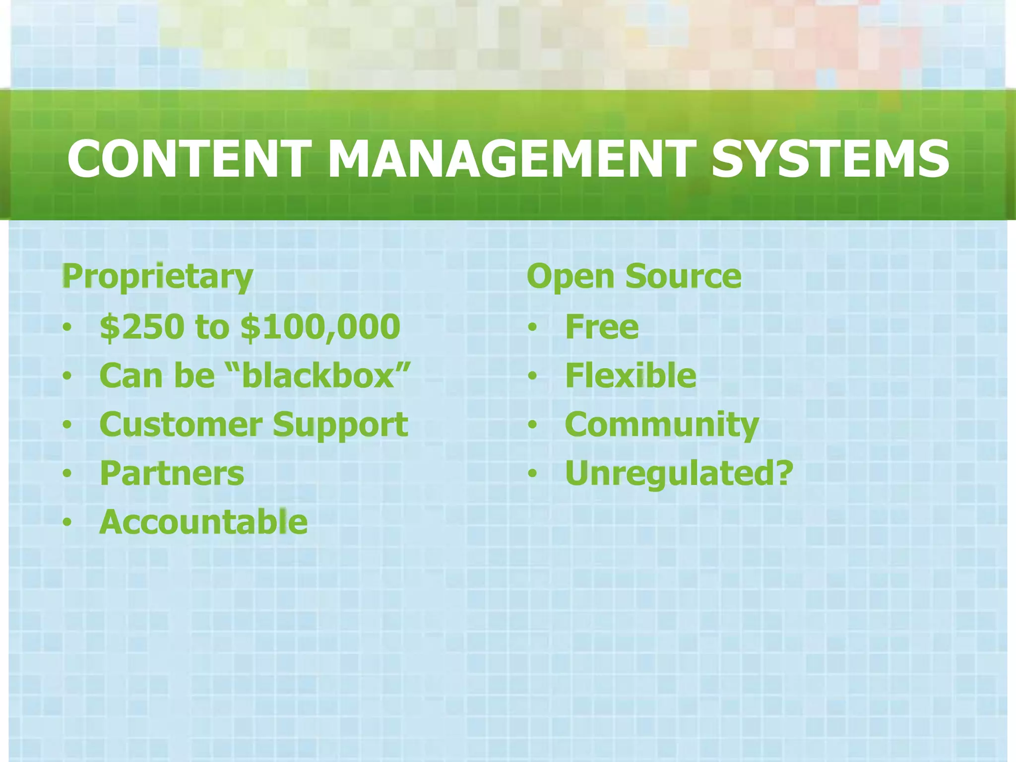 CONTENT MANAGEMENT SYSTEMS

Proprietary           Open Source
• $250 to $100,000    • Free
• Can be “blackbox”   • Flexible
• Customer Support    • Community
• Partners            • Unregulated?
• Accountable
 