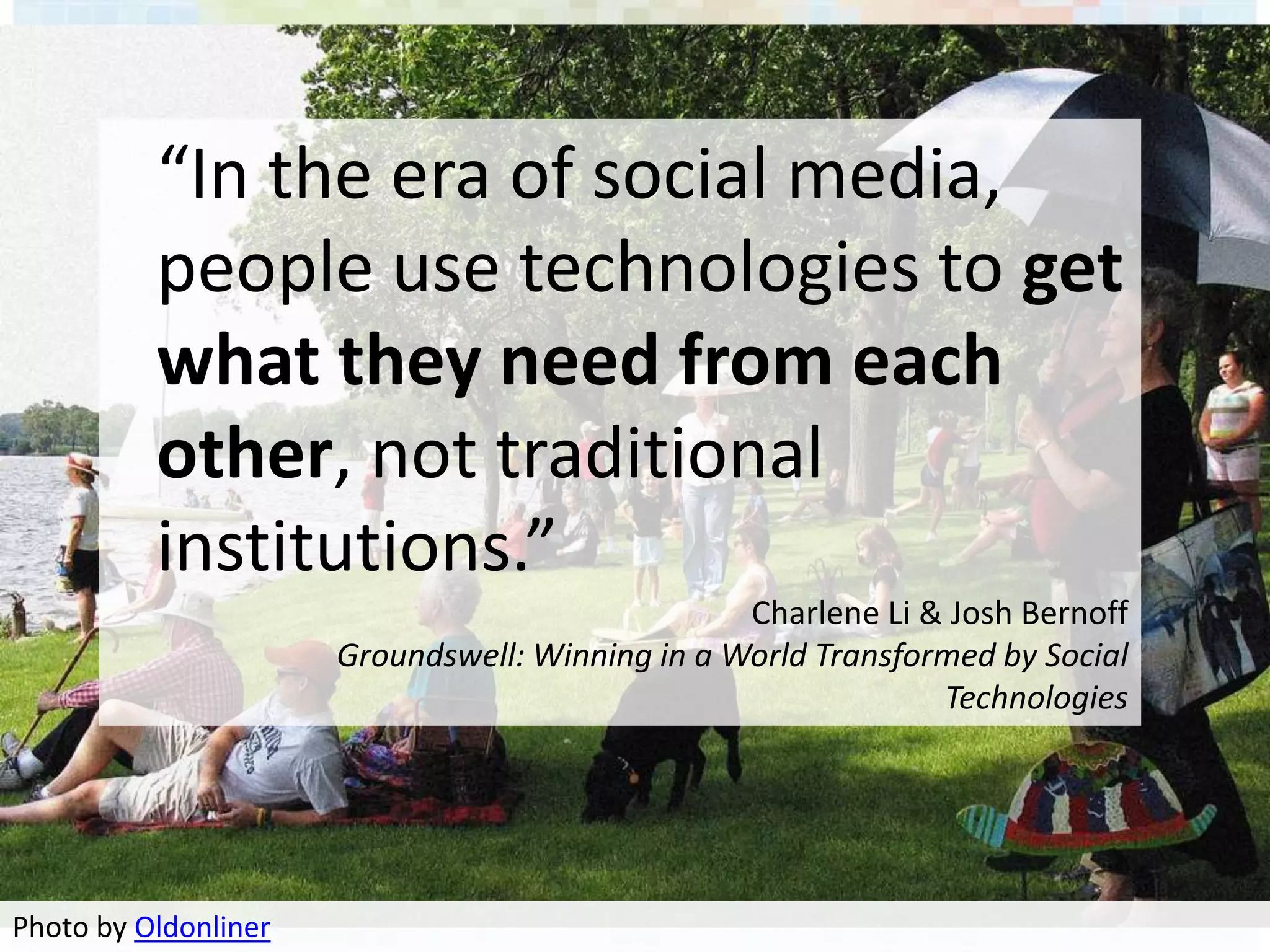 “In the era of social media,
          people use technologies to get
          what they need from each
          other, not traditional
          institutions.”
                                                 Charlene Li & Josh Bernoff
                      Groundswell: Winning in a World Transformed by Social
                                                              Technologies




Photo by Oldonliner
 