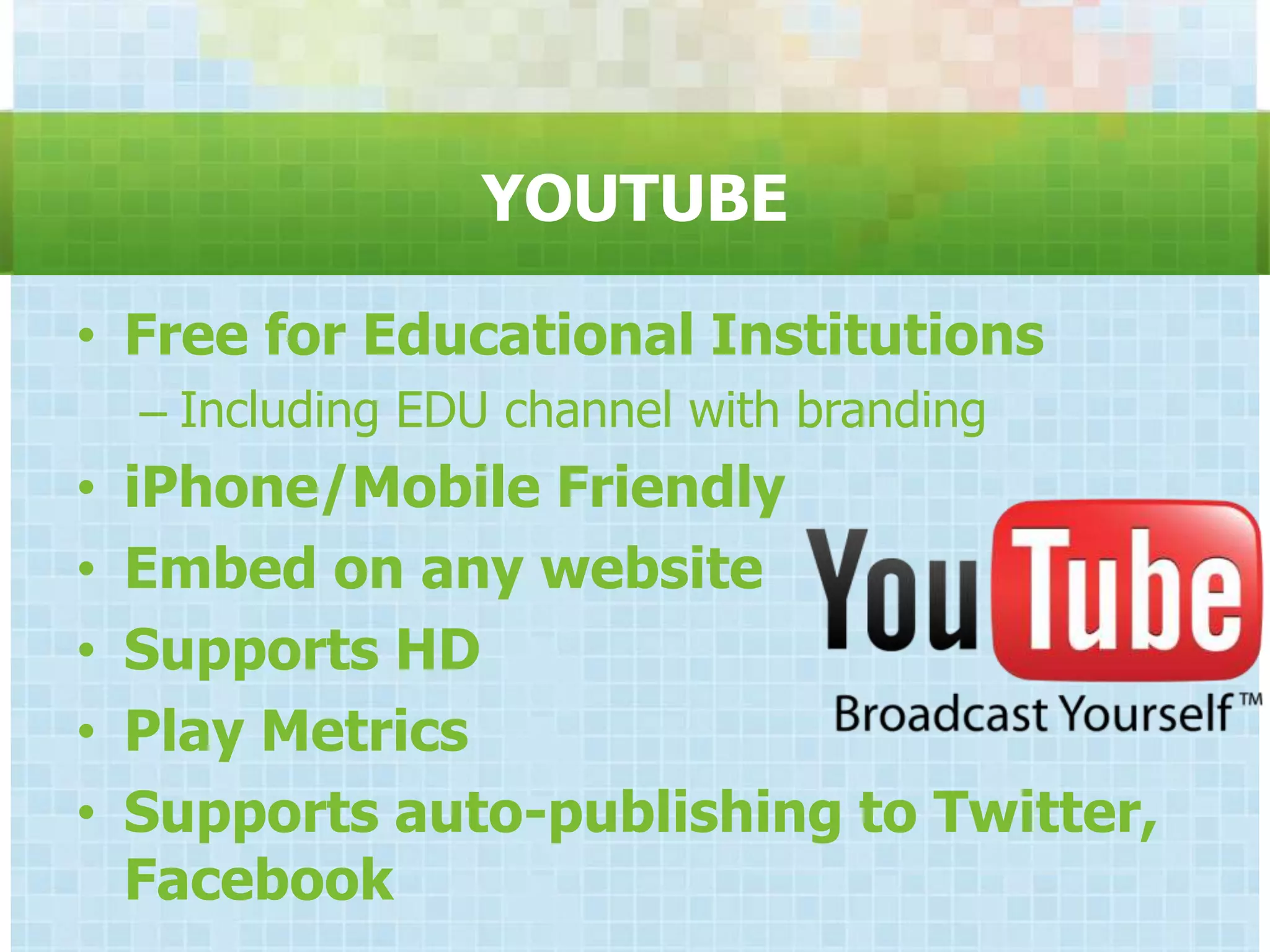 YOUTUBE

• Free for Educational Institutions
    – Including EDU channel with branding
•   iPhone/Mobile Friendly
•   Embed on any website
•   Supports HD
•   Play Metrics
•   Supports auto-publishing to Twitter,
    Facebook
 
