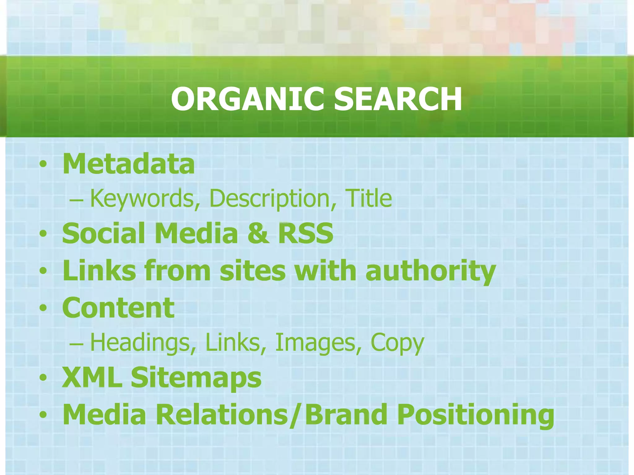 ORGANIC SEARCH

• Metadata
  – Keywords, Description, Title
• Social Media & RSS
• Links from sites with authority
• Content
  – Headings, Links, Images, Copy
• XML Sitemaps
• Media Relations/Brand Positioning
 