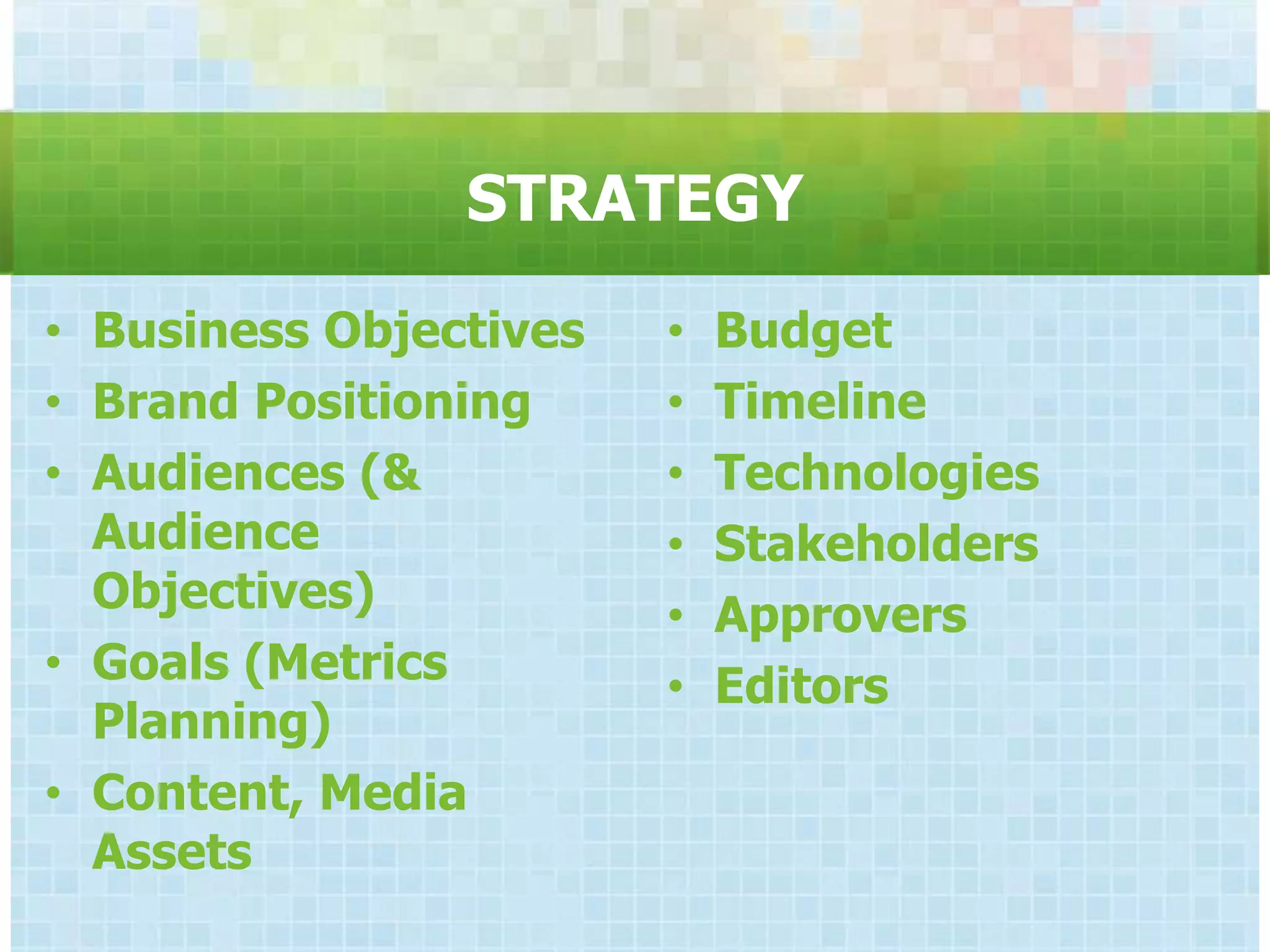 STRATEGY
• Business Objectives   •   Budget
• Brand Positioning     •   Timeline
• Audiences (&          •   Technologies
  Audience              •   Stakeholders
  Objectives)           •   Approvers
• Goals (Metrics        •   Editors
  Planning)
• Content, Media
  Assets
 