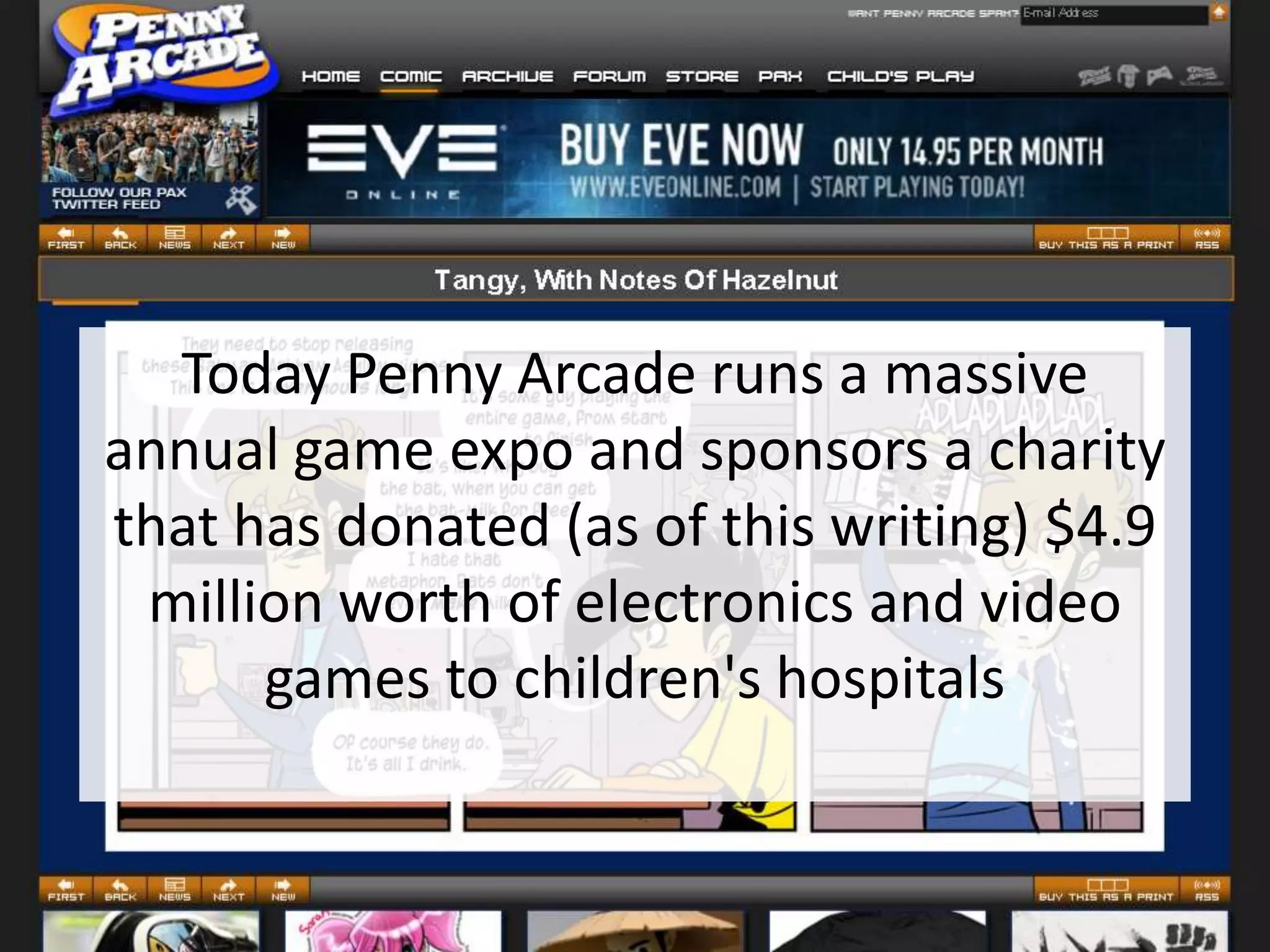 Today Penny Arcade runs a massive
annual game expo and sponsors a charity
that has donated (as of this writing) $4.9
 million worth of electronics and video
      games to children's hospitals
 
