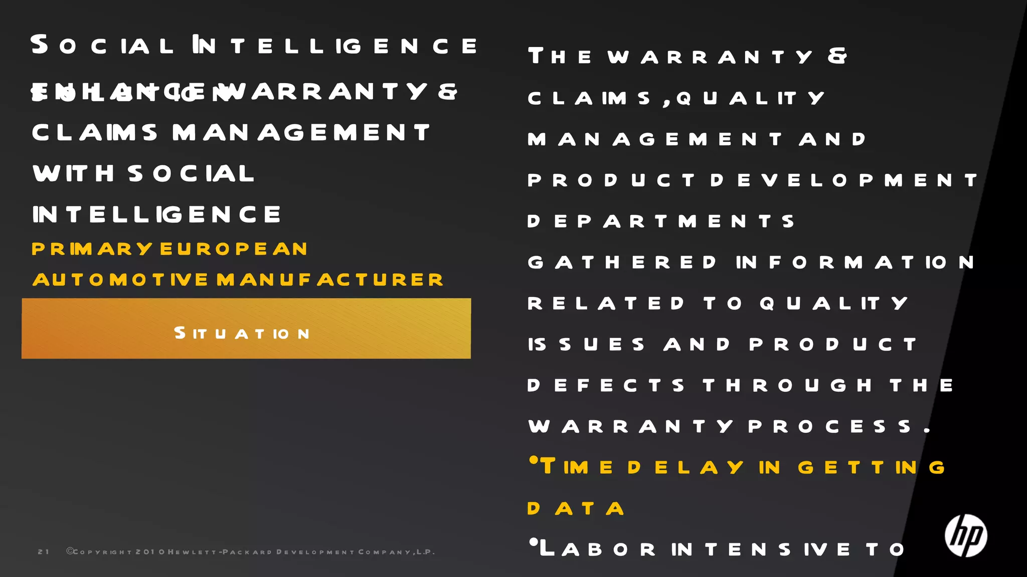 S o c ia l In t e l l ig e n c e                                                                           Th e w a r r a n t y &
s N H AN C E n AR R AN T Y &
E o l u t io W                                                                                             c l a im s , q u a l it y
C L AIM S M AN AG E M E N T                                                                                man agemen t an d
W IT H S O C IAL                                                                                           pro d uct d evelo pmen t
IN T E L L IG E N C E                                                                                      d epartmen ts
P R IM AR Y E U R O P E AN
                                                                                                           g a t h e r e d in f o r m a t io n
AU T O M O T IV E M AN U F AC T U R E R
                                                                                                           r e l a t e d t o q u a l it y
                                 S it u a t io n                                                           is s u e s a n d p r o d u c t
                                                                                                           d efects through the
                                                                                                           w arran ty pro ces s .
                                                                                                           •T im e d e l a y in g e t t in g
                                                                                                           d ata
21   ©C o p y r ig h t 2 0 1 0 H e w l e t t -P a c k a r d D e v e l o p m e n t C o m p a n y , L .P .   •L a b o r in t e n s iv e t o
 