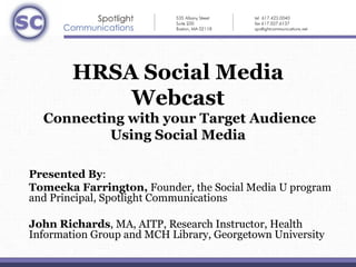 HRSA Social Media
            Webcast
   Connecting with your Target Audience
           Using Social Media
                             

Presented By:
Tomeeka Farrington, Founder, the Social Media U program 
and Principal, Spotlight Communications

John Richards, MA, AITP, Research Instructor, Health 
Information Group and MCH Library, Georgetown University
 