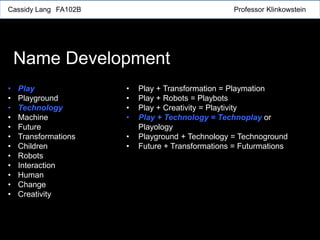 Cassidy Lang FA102B Professor Klinkowstein
Name Development
• Play
• Playground
• Technology
• Machine
• Future
• Transformations
• Children
• Robots
• Interaction
• Human
• Change
• Creativity
• Play + Transformation = Playmation
• Play + Robots = Playbots
• Play + Creativity = Playtivity
• Play + Technology = Technoplay or
Playology
• Playground + Technology = Technoground
• Future + Transformations = Futurmations
 