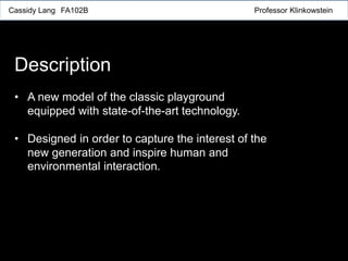 Cassidy Lang FA102B Professor Klinkowstein
Description
• A new model of the classic playground
equipped with state-of-the-art technology.
• Designed in order to capture the interest of the
new generation and inspire human and
environmental interaction.
 