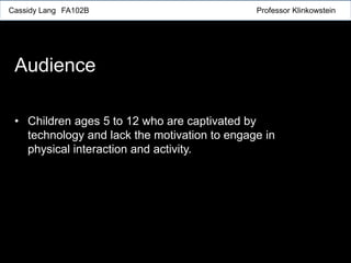 Cassidy Lang FA102B Professor Klinkowstein
Audience
• Children ages 5 to 12 who are captivated by
technology and lack the motivation to engage in
physical interaction and activity.
 