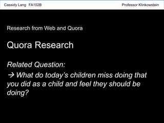 Related Question:
 What do today’s children miss doing that
you did as a child and feel they should be
doing?
Quora Research
Research from Web and Quora
Cassidy Lang FA102B Professor Klinkowstein
 