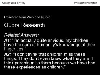Related Answers:
A1: “I’m actually quite envious, my children
have the sum of humanity's knowledge at their
finger tips.”
A2: “I don't think that children miss these
things. They don't even know what they are. I
think parents miss them because we have had
these experiences as children.”
Quora Research
Research from Web and Quora
Cassidy Lang FA102B Professor Klinkowstein
 