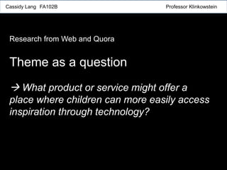 Theme as a question
 What product or service might offer a
place where children can more easily access
inspiration through technology?
Cassidy Lang FA102B Professor Klinkowstein
Research from Web and Quora
 