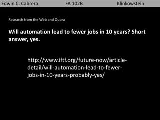 Edwin C. Cabrera FA 102B Klinkowstein
Research from the Web and Quora
Will automation lead to fewer jobs in 10 years? Short
answer, yes.
http://www.iftf.org/future-now/article-
detail/will-automation-lead-to-fewer-
jobs-in-10-years-probably-yes/
 