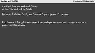 Annika Mak fa102b Professor Klinkowstein
Research from the Web and Quora
Article Title and URL
Podcast: Smári McCarthy on Panama Papers, 'pirates,' + power
http://www.iftf.org/future-now/article-detail/podcast-smari-
mccarthy-on-panama-papers-pirates-power/
 