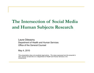 The Intersection of Social Media
and Human Subjects Research

   Laura Odwazny
   Department of Health and Human Services
   Office of the General Counsel

   May 4, 2010

   This presentation does not constitute legal advice. The views expressed are the presenter’s
   own, and do not bind the U.S. Department of Health and Human Services or its
   components.
 
