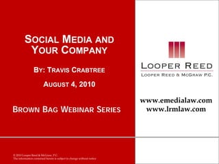 SOCIAL MEDIA AND
          YOUR COMPANY
                BY: TRAVIS CRABTREE
                        AUGUST 4, 2010

                                                                       www.emedialaw.com
BROWN BAG WEBINAR SERIES                                                www.lrmlaw.com




© 2010 Looper Reed & McGraw, P.C.
The information contained herein is subject to change without notice
 