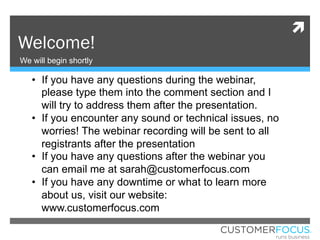 ì
Welcome!
We will begin shortly
•  If you have any questions during the webinar,
please type them into the comment section and I
will try to address them after the presentation.
•  If you encounter any sound or technical issues, no
worries! The webinar recording will be sent to all
registrants after the presentation
•  If you have any questions after the webinar you
can email me at sarah@customerfocus.com
•  If you have any downtime or what to learn more
about us, visit our website:
www.customerfocus.com
 