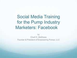 Social Media Training
for the Pump Industry
Marketers: Facebook
                       by
              Charli K. Matthews
Founder & President of Empowering Pumps, LLC
 