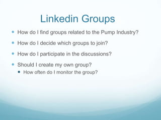 Linkedin Groups
 How do I find groups related to the Pump Industry?
 How do I decide which groups to join?
 How do I participate in the discussions?
 Should I create my own group?
   How often do I monitor the group?
 