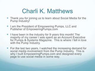 Charli K. Matthews
 Thank you for joining us to learn about Social Media for the
  Pump Industry!
 I am the President of Empowering Pumps, LLC and
  Publisher of EmpoweringPumps.com
 I have been in the industry for 9 years this month! The
  majority of my career I was spent as an Account Executive
  for Pumps & Systems Magazine. This is where I fell in love
  with the Pump Industry.
 For the last two years, I watched the increasing demand for
  social media involvement from the Pump Industry. This is
  why I built EmpoweringPumps.com and designed every
  page to use social media in some way.
 