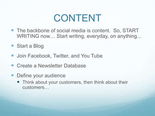 CONTENT
 The backbone of social media is content. So, START
  WRITING now… Start writing, everyday, on anything...
 Start a Blog
 Join Facebook, Twitter, and You Tube
 Create a Newsletter Database
 Define your audience
   Think about your customers, then think about their
    customers…
 