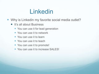Linkedin
 Why is Linkedin my favorite social media outlet?
   It’s all about Business
        You can use it for lead generation
        You can use it to network
        You can use it to learn
        You can use it to teach
        You can use it to promote!
        You can use it to increase SALES!
 