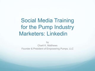 Social Media Training
for the Pump Industry
Marketers: Linkedin
                       by
              Charli K. Matthews
Founder & President of Empowering Pumps, LLC
 