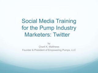 Social Media Training
for the Pump Industry
 Marketers: Twitter
                       by
              Charli K. Matthews
Founder & President of Empowering Pumps, LLC
 