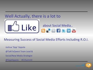 Well Actually, there is a lot to   about Social Media.. Joshua ‘Sipp’ Sippola @TalkToQwest Team Lead &  Social/New Media Strategist  @SippSippola  -  #CCSummit Measuring Success of Social Media Efforts Including R.O.I.   
