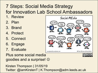 7 Steps: Social Media Strategy
for Innovation Lab School Ambassadors
1. Review
2. Plan
3. Brand
4. Protect
5. Connect
6. Engage
7. Evaluate
Plus some social media
goodies and a surprise! 
Kirsten Thompson | 31/05/19
Twitter: @iamKirstenT | K.Thompson@adm.leeds.ac.uk
 