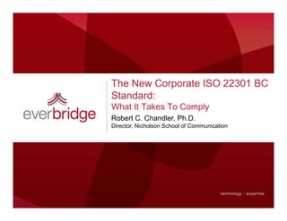 The New Corporate ISO 22301 BC
Standard:
What It Takes To Comply
Robert C. Chandler, Ph.D.
Director, Nicholson S h l of C
Di t Ni h l         School f Communication
                                   i ti
 