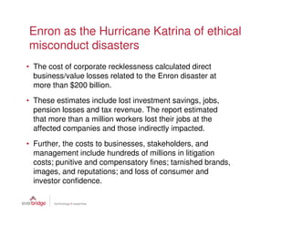 Enron as the Hurricane Katrina of ethical
misconduct disasters
• The cost of corporate recklessness calculated direct
  business/value losses related to the Enron disaster at
  more than $200 billion.
• These estimates include lost investment savings, jobs,
  pension losses and tax revenue. The report estimated
  that more than a million workers lost their jobs at the
  affected companies and those indirectly impacted.
• Further, the costs to businesses, stakeholders, and
  management include hundreds of millions in litigation
  costs; punitive and compensatory fines; tarnished brands,
  images, and reputations; and loss of consumer and
  investor confidence.
 