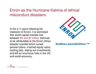 Enron as the Hurricane Katrina of ethical
misconduct disasters


In the 2 ½ years following the
implosion of Enron, it is estimated
that world capital markets lost
between $4 and $7 trillion, believed
to be attributable to the Enron ethics
disaster scandal which ruined
pension plans, crashed equity value,
costing jobs, wiping out investments,
and left an enormous hole in the US
and world economy.
 