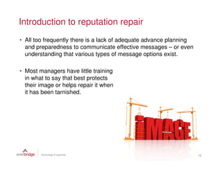 Introduction to reputation repair
• All too frequently there is a lack of adequate advance planning
  and preparedness to communicate effective messages – or even
  understanding that various types of message options exist.

• Most managers have little training
  in what to say that best protects
  their image or helps repair it when
  it has been tarnished.




                                                                    12
 
