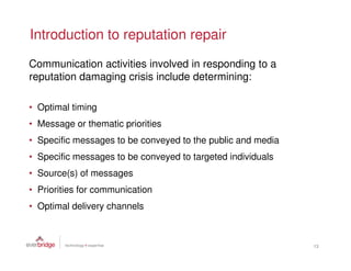Introduction to reputation repair
Communication activities involved in responding to a
reputation damaging crisis include determining:

• Optimal timing
• Message or thematic priorities
• Specific messages to be conveyed to the public and media
• Specific messages to be conveyed to targeted individuals
• Source(s) of messages
• Priorities for communication
• Optimal delivery channels



                                                             13
 