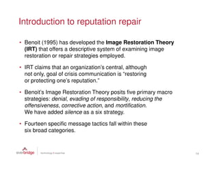 Introduction to reputation repair

• Benoit (1995) has developed the Image Restoration Theory
  (IRT) that offers a descriptive system of examining image
  restoration or repair strategies employed.

• IRT claims that an organization’s central, although
  not only, goal of crisis communication is “restoring
  or protecting one’s reputation.”

• Benoit’s Image Restoration Theory posits five primary macro
  strategies: denial, evading of responsibility, reducing the
  offensiveness, corrective action, and mortification.
  We have added silence as a six strategy.

• Fourteen specific message tactics fall within these
  six broad categories.



                                                                14
 