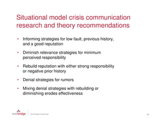 Situational model crisis communication
research and theory recommendations
• Informing strategies for low fault, previous history,
  and a good reputation

• Diminish relevance strategies for minimum
  perceived responsibility

• Rebuild reputation with either strong responsibility
  or negative prior history

• Denial strategies for rumors

• Mixing denial strategies with rebuilding or
  diminishing erodes effectiveness



                                                          18
 
