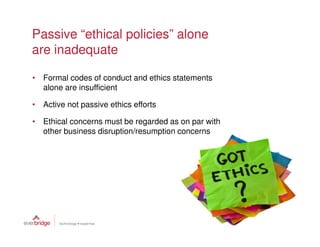 Passive “ethical policies” alone
are inadequate

• Formal codes of conduct and ethics statements
  alone are insufficient

• Active not passive ethics efforts

• Ethical concerns must be regarded as on par with
  other business disruption/resumption concerns
 