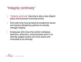 “Integrity continuity”

• “Integrity continuity” planning is also a due diligent
  policy and business continuity priority

• Such planning must go beyond compliance issues
  and reactive disciplinary policies to actually
  manage integrity

• Employees who know that certain workplace
  decisions, behaviors, and processes exist in an
  ethically judged context are more aware and
  motivated to act ethically
 