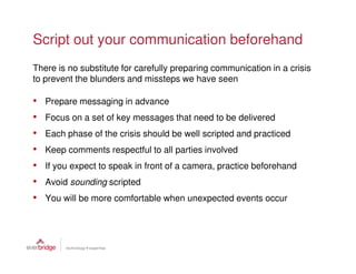 Script out your communication beforehand
There is no substitute for carefully preparing communication in a crisis
to prevent the blunders and missteps we have seen

•   Prepare messaging in advance
•   Focus on a set of key messages that need to be delivered
•   Each phase of the crisis should be well scripted and practiced
•   Keep comments respectful to all parties involved
•   If you expect to speak in front of a camera, practice beforehand
•   Avoid sounding scripted
•   You will be more comfortable when unexpected events occur
 
