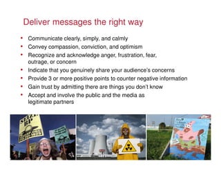 Deliver messages the right way
• Communicate clearly, simply, and calmly
• Convey compassion, conviction, and optimism
• Recognize and acknowledge anger, frustration, fear,
     outrage, or concern
•    Indicate that you genuinely share your audience’s concerns
•    Provide 3 or more positive points to counter negative information
•    Gain trust by admitting there are things you don’t know
•    Accept and involve the public and the media as
     legitimate partners
 
