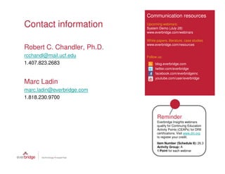 Communication resources
Contact information         Upcoming webinars:
                            System Demo (July 28)
                            www.everbridge.com/webinars

                            White papers, literature, case studies
                            www.everbridge.com/resources
Robert C. Chandler, Ph.D.
rcchandl@mail.ucf.edu       Follow us:
1.407.823.2683                   blog.everbridge.com
                                 twitter.com/everbridge
                                 facebook.com/everbridgeinc
                                 youtube.com/user/everbridge
Marc Ladin
marc.ladin@everbridge.com
1.818.230.9700


                                  Reminder
                                  Everbridge Insights webinars
                                  qualify for Continuing Education
                                  Activity Points (CEAPs) for DRII
                                  certifications. Visit www.drii.org
                                  to register your credit.
                                  Item Number (Schedule II): 26.3
                                  Activity Group: A
                                  1 Point for each webinar
 