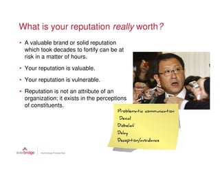 What is your reputation really worth?
• A valuable brand or solid reputation
  which took decades to fortify can be at
  risk in a matter of hours.
• Your reputation is valuable.
• Your reputation is vulnerable.
• Reputation is not an attribute of an
  organization; it exists in the perceptions
  of constituents.
 