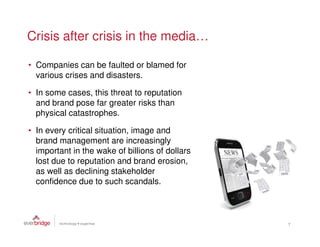 Crisis after crisis in the media…

• Companies can be faulted or blamed for
  various crises and disasters.

• In some cases, this threat to reputation
  and brand pose far greater risks than
  physical catastrophes.

• In every critical situation, image and
  brand management are increasingly
  important in the wake of billions of dollars
  lost due to reputation and brand erosion,
  as well as declining stakeholder
  confidence due to such scandals.



                                                 7
 